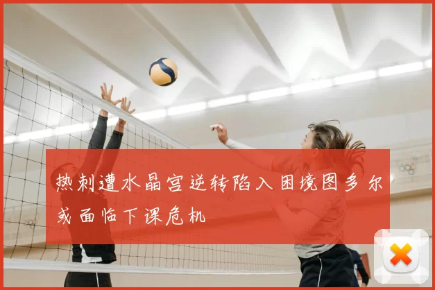 热刺遭水晶宫逆转陷入困境图多尔或面临下课危机