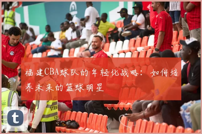 福建CBA球队的年轻化战略：如何培养未来的篮球明星