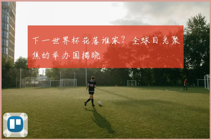 下一世界杯花落谁家?全球目光聚焦的举办国揭晓