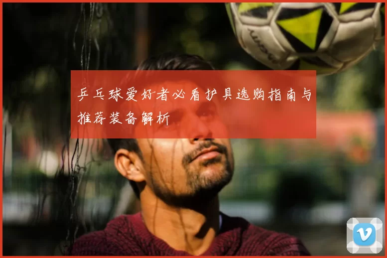 乒乓球爱好者必看护具选购指南与推荐装备解析