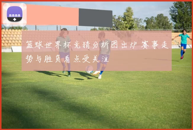 篮球世界杯竞猜分析图出炉 赛事走势与胜负看点受关注