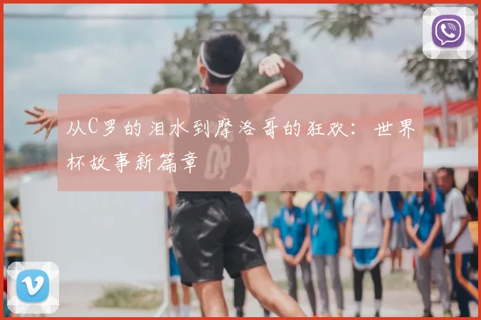 从C罗的泪水到摩洛哥的狂欢：世界杯故事新篇章