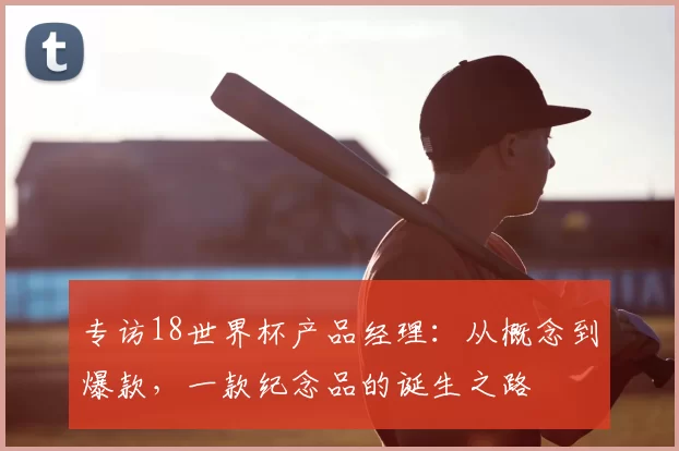 专访18世界杯产品经理:从概念到爆款,一款纪念品的诞生之路