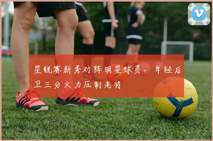 星锐赛新秀对阵明星球员，年轻后卫三分火力压制老将