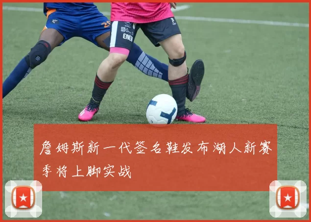 詹姆斯新一代签名鞋发布湖人新赛季将上脚实战