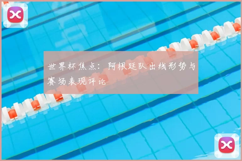 世界杯焦点：阿根廷队出线形势与赛场表现评论
