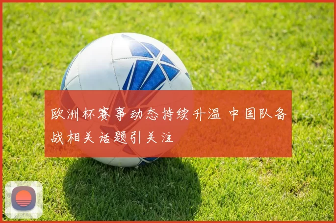 欧洲杯赛事动态持续升温 中国队备战相关话题引关注
