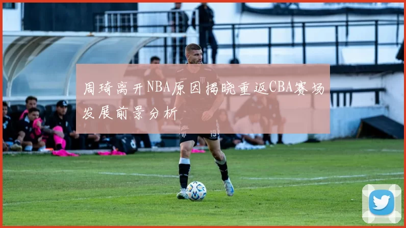 周琦离开NBA原因揭晓重返CBA赛场发展前景分析