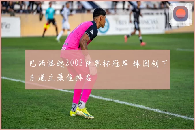 巴西捧起2002世界杯冠军 韩国创下东道主最佳排名