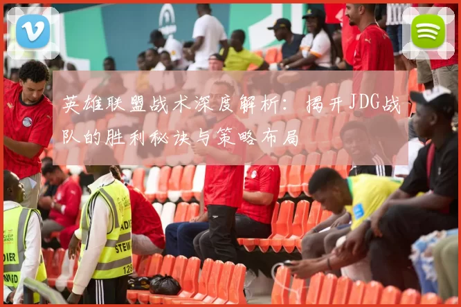 英雄联盟战术深度解析:揭开JDG战队的胜利秘诀与策略布局